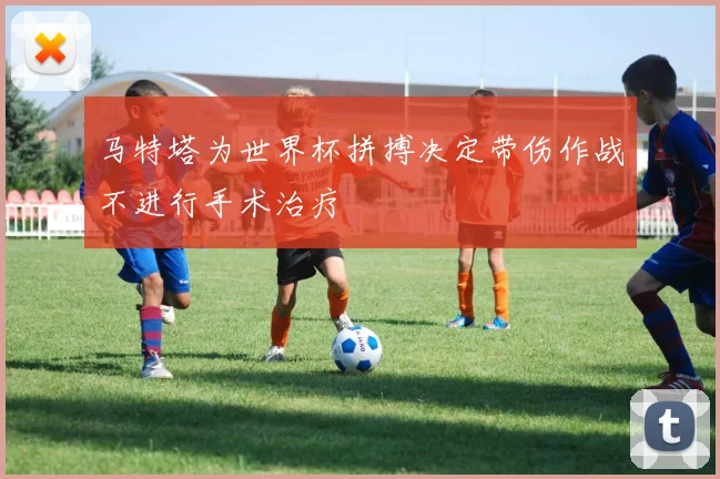 马特塔为世界杯拼搏决定带伤作战不进行手术治疗