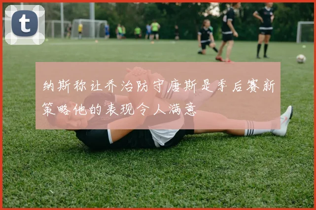 纳斯称让乔治防守唐斯是季后赛新策略他的表现令人满意