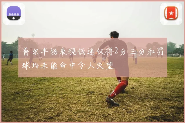 普尔半场表现低迷仅得2分三分和罚球均未能命中令人失望