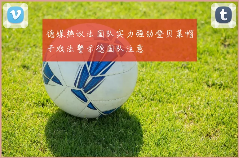 德媒热议法国队实力强劲登贝莱帽子戏法警示德国队注意