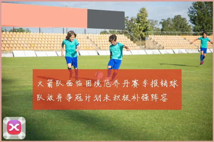 火箭队面临困境范乔丹赛季报销球队放弃争冠计划未积极补强阵容