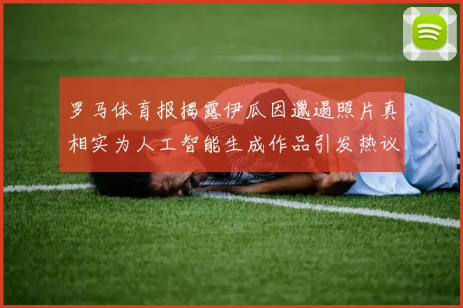 罗马体育报揭露伊瓜因邋遢照片真相实为人工智能生成作品引发热议
