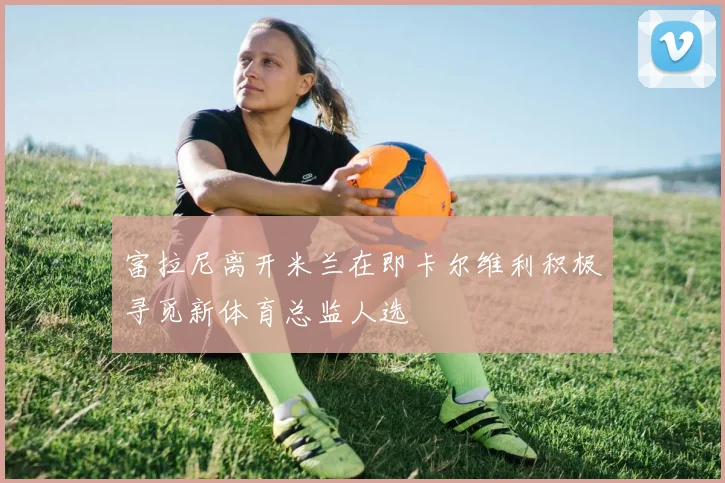 富拉尼离开米兰在即卡尔维利积极寻觅新体育总监人选