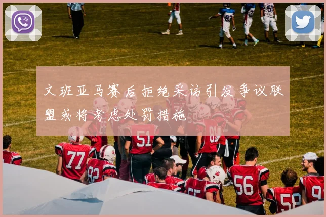 文班亚马赛后拒绝采访引发争议联盟或将考虑处罚措施