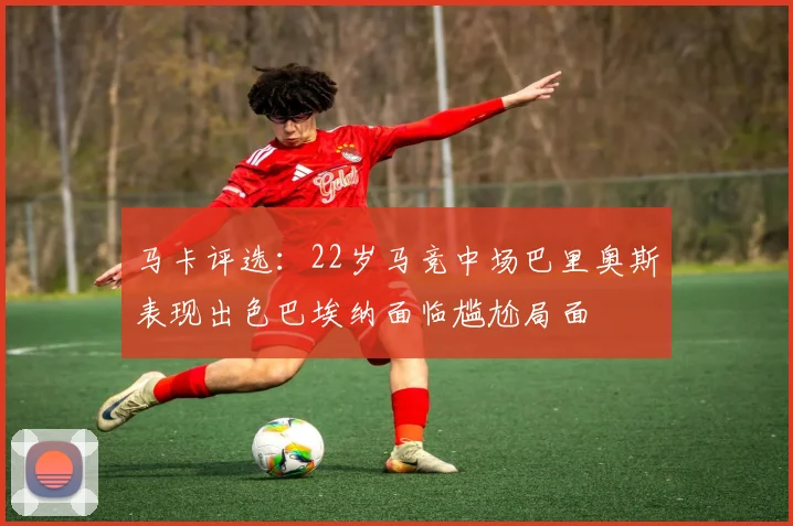 马卡评选：22岁马竞中场巴里奥斯表现出色巴埃纳面临尴尬局面