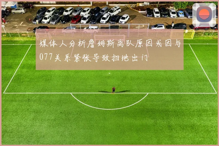 媒体人分析詹姆斯离队原因或因与077关系紧张导致扫地出门