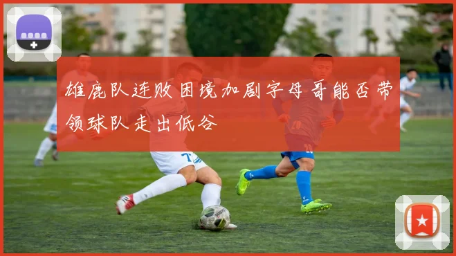 雄鹿队连败困境加剧字母哥能否带领球队走出低谷