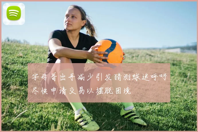 字母哥出手减少引发猜测球迷呼吁尽快申请交易以摆脱困境