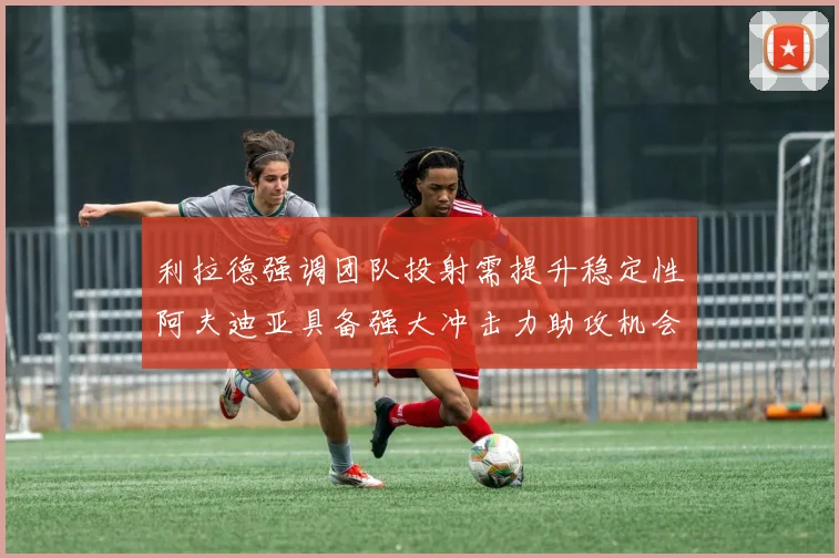 利拉德强调团队投射需提升稳定性阿夫迪亚具备强大冲击力助攻机会