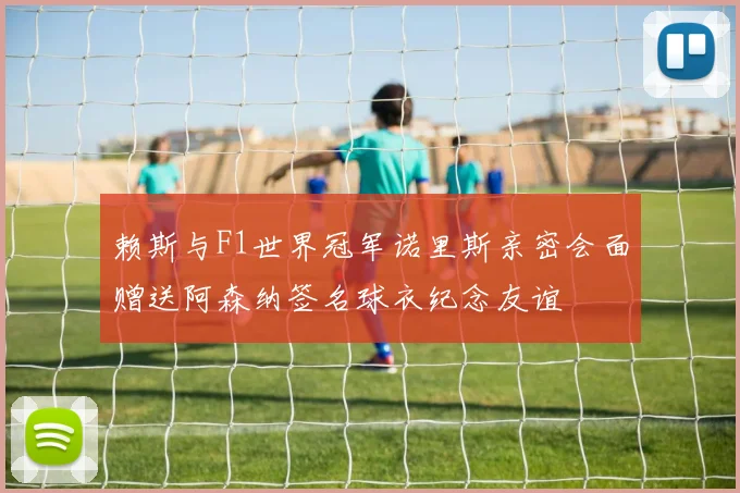 赖斯与F1世界冠军诺里斯亲密会面赠送阿森纳签名球衣纪念友谊