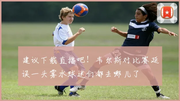 建议下载直播吧！韦尔斯对比赛延误一头雾水球迷们都去哪儿了