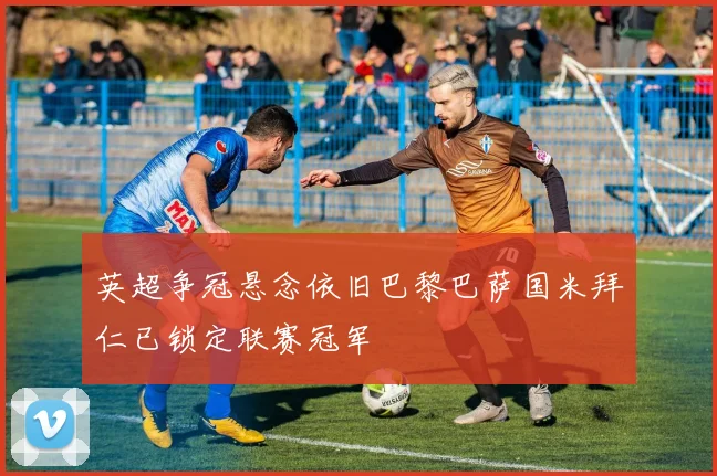 英超争冠悬念依旧巴黎巴萨国米拜仁已锁定联赛冠军