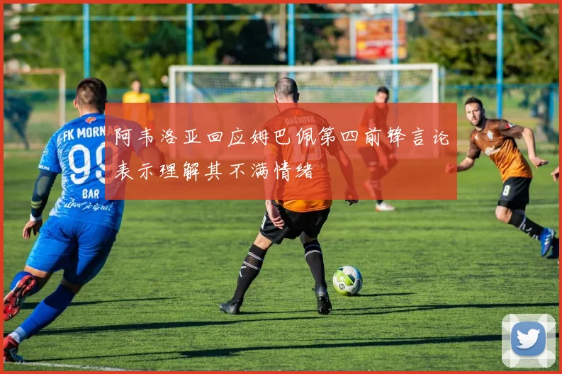 阿韦洛亚回应姆巴佩第四前锋言论表示理解其不满情绪
