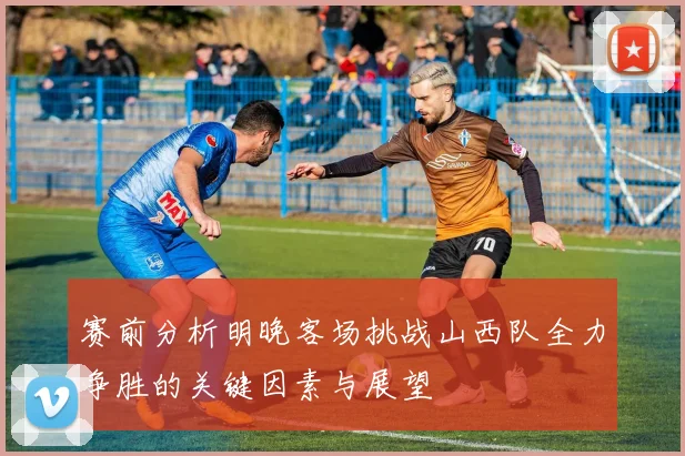 赛前分析明晚客场挑战山西队全力争胜的关键因素与展望